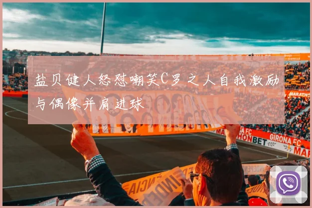 盐贝健人怒怼嘲笑C罗之人自我激励与偶像并肩进球