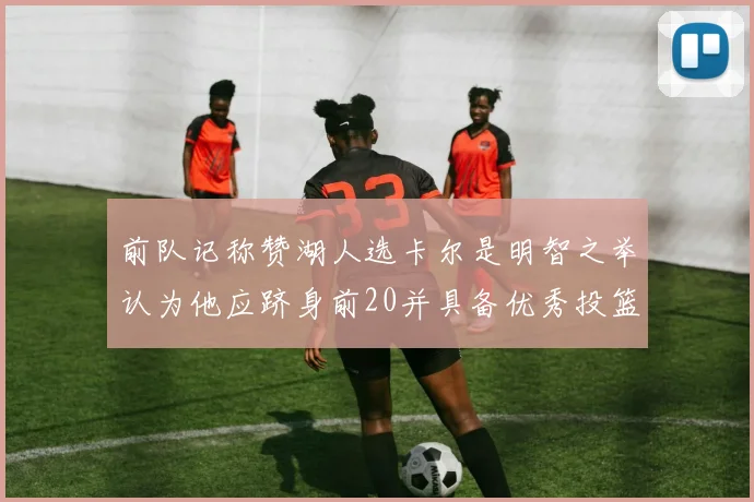 前队记称赞湖人选卡尔是明智之举认为他应跻身前20并具备优秀投篮和防守能力