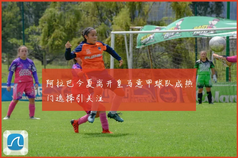 阿拉巴今夏离开皇马意甲球队成热门选择引关注