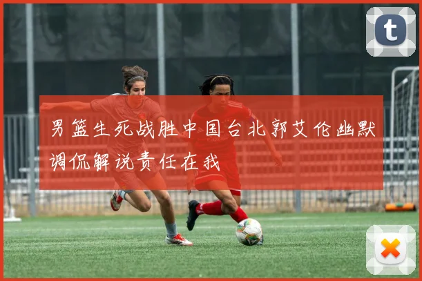 男篮生死战胜中国台北郭艾伦幽默调侃解说责任在我