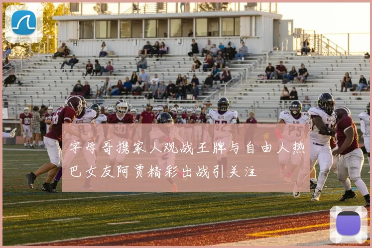 字母哥携家人观战王牌与自由人热巴女友阿贾精彩出战引关注
