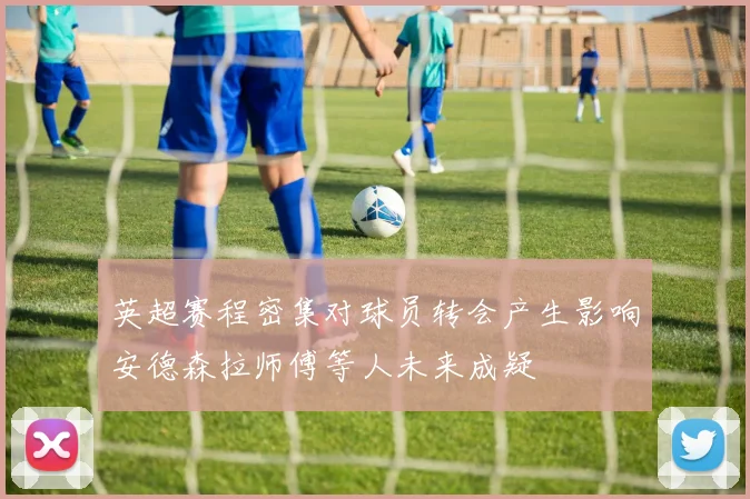 英超赛程密集对球员转会产生影响安德森拉师傅等人未来成疑