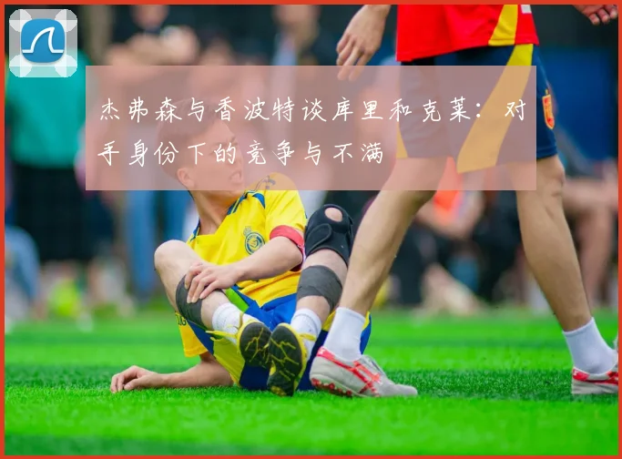 杰弗森与香波特谈库里和克莱：对手身份下的竞争与不满