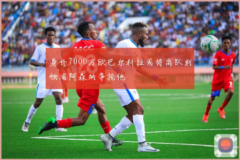 身价7000万欧巴尔科拉或将离队利物浦阿森纳争抢他