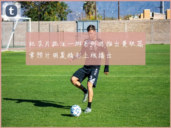 纪录片孤注一掷系列将推出曼联篇章预计明夏精彩上线播出