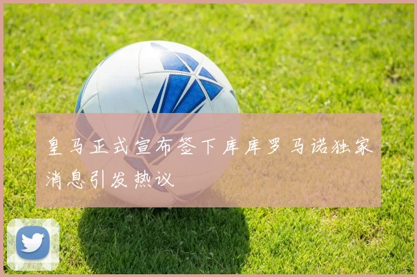 皇马正式宣布签下库库罗马诺独家消息引发热议