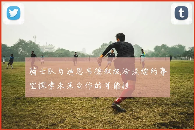 骑士队与迪恩韦德积极洽谈续约事宜探索未来合作的可能性