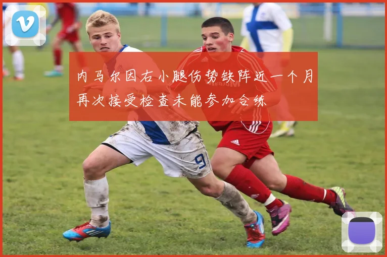 内马尔因右小腿伤势缺阵近一个月再次接受检查未能参加合练