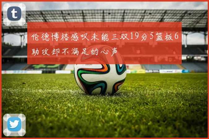 伦德博格感叹未能三双19分5篮板6助攻却不满足的心声