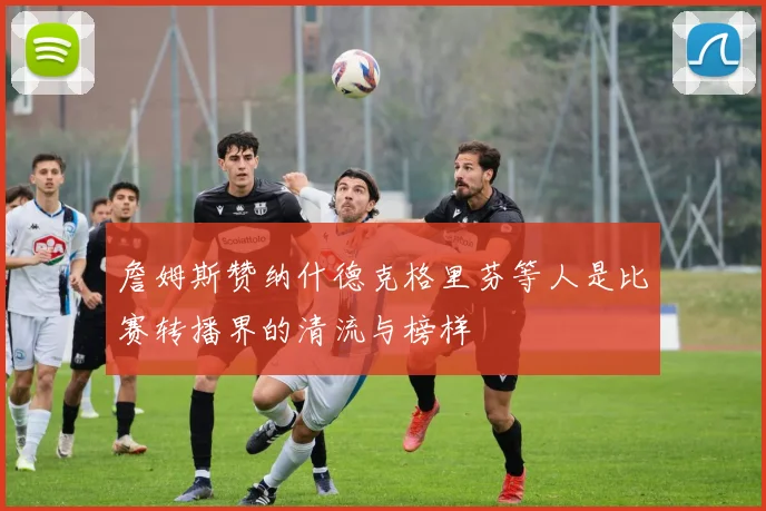 詹姆斯赞纳什德克格里芬等人是比赛转播界的清流与榜样