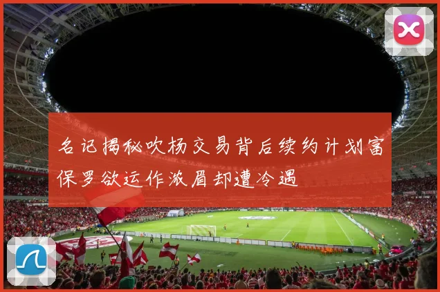 名记揭秘吹杨交易背后续约计划富保罗欲运作浓眉却遭冷遇