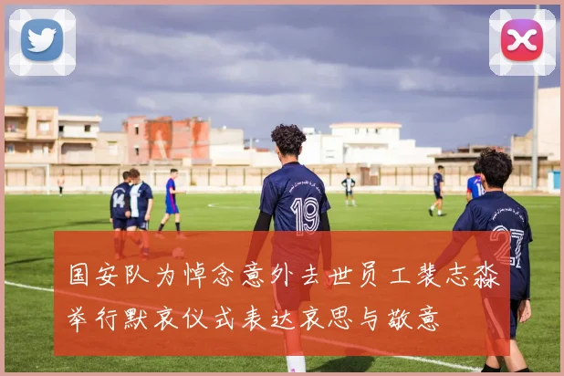 国安队为悼念意外去世员工裴志淼举行默哀仪式表达哀思与敬意