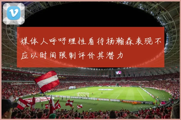 媒体人呼吁理性看待杨瀚森表现不应以时间限制评价其潜力