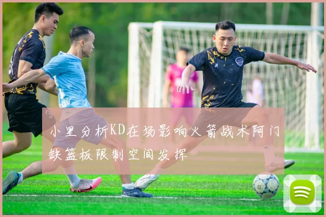 小里分析KD在场影响火箭战术阿门缺篮板限制空间发挥