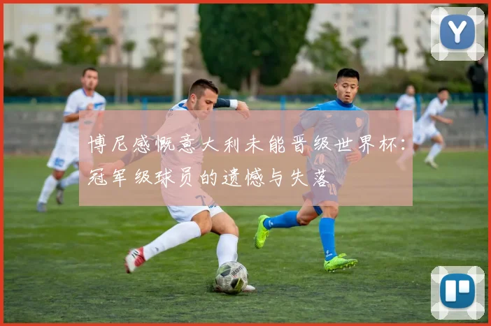博尼感慨意大利未能晋级世界杯：冠军级球员的遗憾与失落