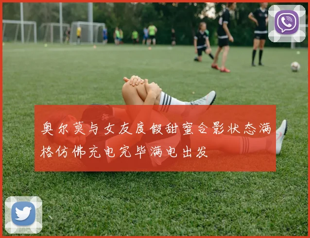 奥尔莫与女友度假甜蜜合影状态满格仿佛充电完毕满电出发