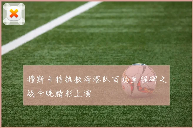 穆斯卡特执教海港队百场里程碑之战今晚精彩上演