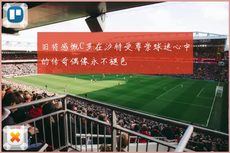 旧将感慨C罗在沙特受尊崇球迷心中的传奇偶像永不褪色