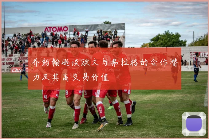 乔约翰逊谈欧文与弗拉格的合作潜力及其高交易价值