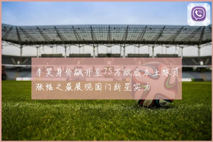 李昊身价飙升至75万欧成本土球员涨幅之最展现国门新星实力