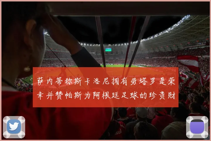 萨内蒂称斯卡洛尼拥有劳塔罗是荣幸并赞帕斯为阿根廷足球的珍贵财富