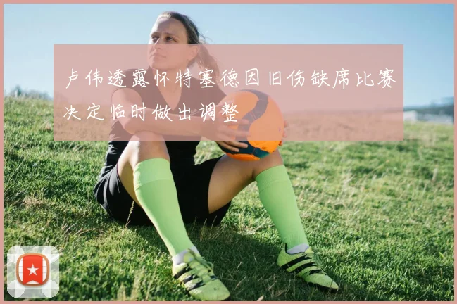 卢伟透露怀特塞德因旧伤缺席比赛决定临时做出调整