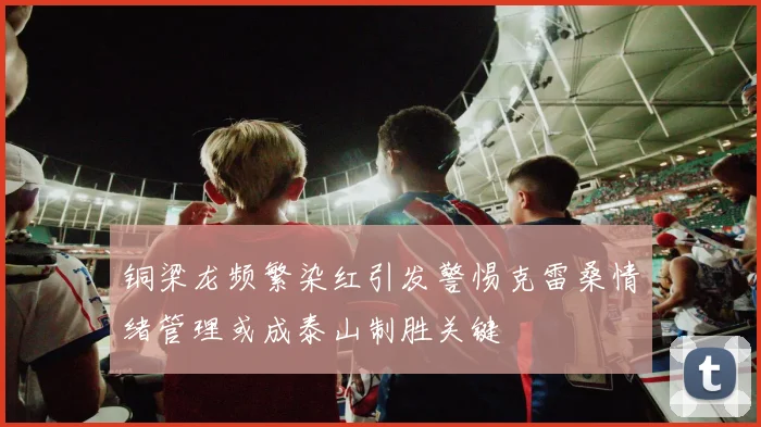 铜梁龙频繁染红引发警惕克雷桑情绪管理或成泰山制胜关键